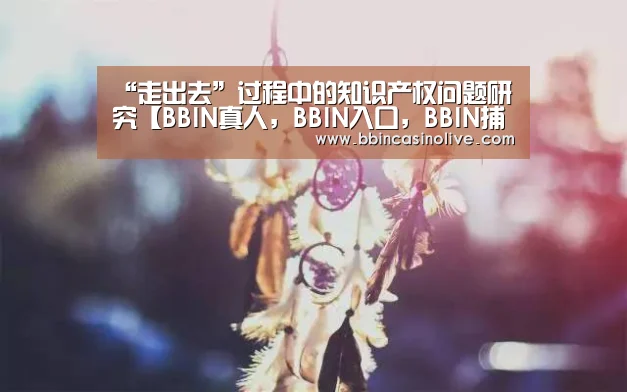 “走出去”过程中的知识产权问题研究【BBIN真人,BBIN入口,BBIN捕鱼,BBIN棋牌】(图2) BBIN真人,BBIN入口,BBIN捕鱼,BBIN棋牌